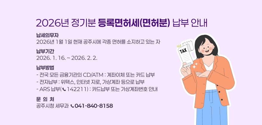 2026년 정기분 등록면허세(면허분) 납부 안내

❍ 납세의무자 : 2026년 1월 1일 현재 공주시에 각종 면허를 소지하고 있는 자
❍ 납부기간 : 2026. 1. 16. ~ 2026. 2. 2.
❍ 납부방법
- 전국 모든 금융기관의 CD/ATM : 계좌이체 또는 카드 납부
- 전자납부 : 위택스, 인터넷 지로, 가상계좌 등으로 납부
- ARS 납부(☎142211) : 카드납부 또는 가상계좌번호 안내
❍ 문 의 처 : 공주시청 세무과 (☎ 041-840-8158)