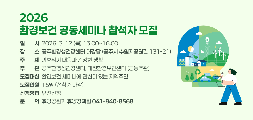 2026 환경보건 공동세미나 참석자 모집

일 시 : 2026. 3. 12.(목) 13:00~16:00
장 소 : 공주환경성건강센터 대강당(공주시 수원지공원길 131-21)
주 제 : 기후위기 대응과 건강한 생활
주 관 : 공주환경성건강센터, 대전환경보건센터(공동주관)
모집대상 : 환경보건 세미나에 관심이 있는 지역주민
모집인원 : 15명(선착순 마감)
신청방법 : 유선신청
문 의 : 휴양공원과 휴양정책팀(041-840-8568)