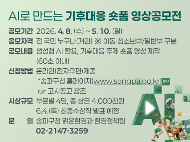 공 모 명: AI로 만드는 기후대응 숏폼 영상공모전
공모기간: 2026. 4. 8.(수) ~ 5. 10.(일)
응모자격: 전 국민 누구나(개인) ※ 아동청소년부/일반부 구분
공모내용: 생성형 AI 활용, 기후대응 주제 숏폼 영상 제작(60초 이내)
신청방법: 온라인(전자우편)제출 송파구청 홈페이지(www.songpa.go.kr) 고시공고 참조
시상규모: 부문별 4명, 총 상금 4,000천원 / 6.4.(목) 최종수상작 발표 예정
문 의: 송파구청 맑은환경과 환경정책팀(02-2147-3259)
