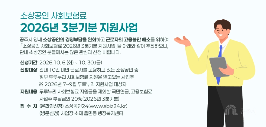 공주시 영세 소상공인의 경영부담을 완화하고 근로자의 고용불안 해소를 위하여 「소상공인 사회보험료 2026년 3분기분 지원사업」을 아래와 같이 추진하오니, 관내 소상공인 분들께서는 많은 관심과 신청 바랍니다.
1. 사 업 명 : 소상공인 사회보험료 2026년 3분기분 지원사업
2. 신청기간 : 2026.10. 6.(화) ∼ 10. 30.(금)
3. 신청대상 : 관내 10인 미만 근로자를 고용하고 있는 소상공인 중 정부 두루누리 사회보험료 지원을 받고있는 사업주
※ 2026년 7~9월 두루누리 지원사업 대상자
4. 지원내용 : 두루누리 사회보험료 지원금을 제외한 국민연금, 고용보험료 사업주 부담금의 20%(2026년 3분기분)
5. 신청방법
- (온라인신청) 소상공인24(www.sbiz24.kr)
- (방문신청) 사업장 소재 읍면동 행정복지센터