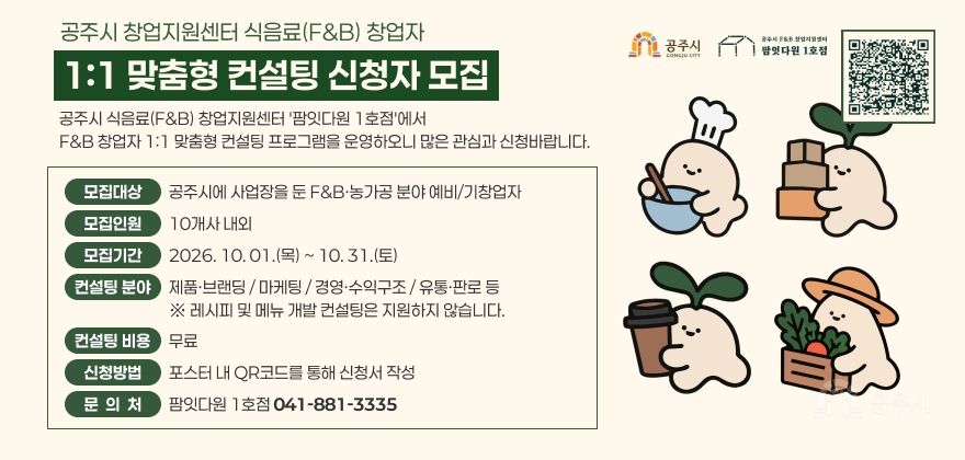 공주시 식음료(F&B) 창업지원센터 '팜잇다원 1호점'에서
F&B 창업자 1:1 맞춤형 컨설팅 프로그램을 운영하오니 많은 관심과 신청바랍니다.
* 모집 대상 : 공주시에 사업장을 둔 F&B·농가공 분야 예비/기창업자
* 모집 인원 : 10개사 내외
* 모집 기간 : 2026. 10. 01.(목) ~ 10. 31.(토)
* 컨설팅 분야 : 제품·브랜딩 / 마케팅 / 경영·수익구조 / 유통·판로 등
※ 레시피 및 메뉴 개발 컨설팅은 지원하지 않습니다.
* 컨설팅 비용 : 무료
* 신청방법 : 포스터 내 QR코드를 통해 신청서 작성
* 문의처 : 팜잇다원 1호점 ☎041-881-3335