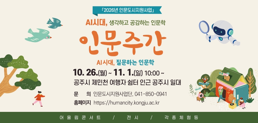 2026년 인문도시지원사업 인문주간
- 행사주제 : AI시대, 생각하고 공감하는 인문학
- 행사기간 : 10. 26.(월) ~ 11. 1.(일) 10:00 ~
- 행사장소 : 공주시 제민천 여행자쉼터 인근 공주시 일대
- 행사내용 : 어울림콘서트, 전시, 각종 체험 등
- 행사문의 : 인문도시지원사업단(041-850-0941)