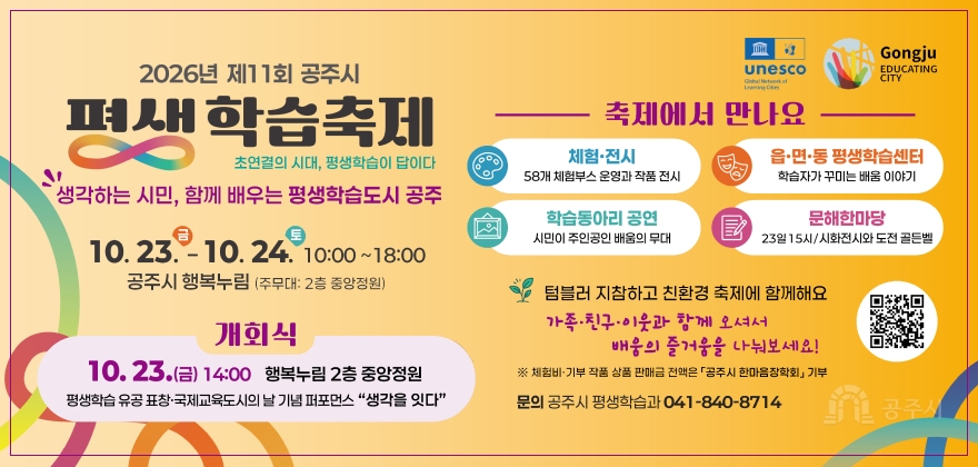 2026년 제11회 공주시 평생학습축제
초연결의 시대, 평생학습이 답이다
체험·전시
58개 체험부스 운영과 작품 전시
축제에서 만나요
읍·면·동 평생학습센터 학습자가 꾸미는 배움 이야기
'생각하는 시민, 함께 배우는 평생학습도시 공주
10.23.-10. 24. 10:00~18:00
학습동아리 공연 시민이 주인공인 배움의 무대
문해한마당
23일 15시/시화전시와 도전 골든벨
공주시 행복누림 (주무대: 2층 중앙정원)
텀블러 지참하고 친환경 축제에 함께해요
가족·친구·이웃과 함께 오셔서
개회식
10. 23.(금) 14:00 행복누림 2층 중앙정원
평생학습 유공표창·국제교육도시의 날 기념 퍼포먼스 