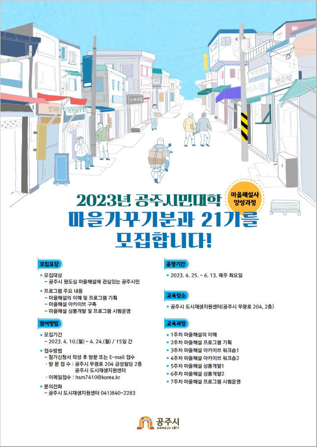 2023년 공주시민대학(마을해설사 양성과정) 마을가꾸기분과 21기를 모집합니다! [모집요강] 모집대상: 공주시 원도심 마을 해설에 관심있는 공주시민, 프로그램 주요 내용: 마을해설의 이해 및 프로그램 기획, 마을 해설 아카이브 구축, 마을 해설 상품개발 및 프로그램 시범운영 / 운영기간: 2023.4.25.~6.13. 매주 화요일 / [교육장소]: 공주시 도시재생지원센터(공주시 무령로 204, 2층) / [참여방법] 모집기간: 2023.4.10.(월)~4.24.(월) / 15일 간, 접수방법: 참가신청서 작성 후 방문 또는 E-mail 접수, 방문접수: 공주시 무령로 204 금성빌딩 2층 공주시 도시재생지원센터, 이메일접수: hsm7410@korea.kr, 문의전화: 공주시 도시재생지원센터 041)840-2283 / [교육과정] 1주차 마을해설의 이해, 2주차 마을해설 프로그램 기획, 3주차 마을해설 아카이브 워크숍1, 4주차 마을해설 아카이브 워크숍2, 5주차 마을해설 상품개발1, 6주차 마을해설 상품개발2, 7주차 마을해설 프로그램 시범운영 공주시
