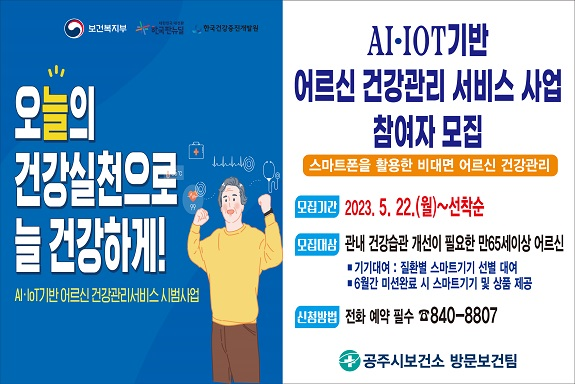 오늘의 건강실천으로 늘 건강하게
AI IOT기반 어르신 건강관리 서비스 사업 참여자 모집
스마트폰을 활용한 비대면 어르신 건강관리 
모집기간 2023. 5. 22. (월)~선착순
모집대상 관내 건강습관 개선이 필요한 만65세이상 어르신
기기대여 : 질환별 스마트기기 선별 대여 
6월간 미션완료 시 스마트기기 및 상품 제공
신청방법 : 전화 예약 필수 840-8807
공주시보건소 방문보건팀