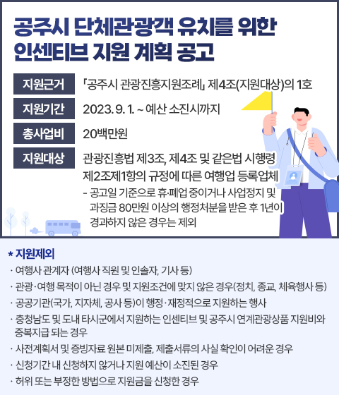 공주시 단체관광객 유치를 위한 인센티브 지원계획 공고
□ 지원근거 : 「공주시 관광진흥지원조례」 제4조(지원대상)의 1호 
 □ 지원기간 : 2023. 9. 1. ~ 예산 소진시까지 
 □ 총사업비 : 20백만원 
 □ 지원대상 : 관광진흥법 제3조, 제4조 및 같은법 시행령 제2조제1항의 규정에 따른 여행업 등록업체 
  - 공고일 기준으로 휴·폐업 중이거나 사업정지 및 과징금 80만원 이상의 행정처분을 받은 후 1년이 경과하지 않은 경우는 제외 

* 지 원 제 외
- 여행사 관계자 (여행사 직원 및 인솔자, 기사 등) 
- 관광·여행 목적이 아닌 경우 및 지원조건에 맞지 않은 경우(정치, 종교, 체육행사 등)
- 공공기관(국가, 지자체, 공사 등)이 행정·재정적으로 지원하는 행사
- 충청남도 및 도내 타시군에서 지원하는 인센티브 및 공주시 연계관광상품 지원비와 중복지급 되는 경우 
- 사전계획서 및 증빙자료 원본 미제출, 제출서류의 사실 확인이 어려운 경우
- 신청기간 내 신청하지 않거나 지원 예산이 소진된 경우 
- 허위 또는 부정한 방법으로 지원금을 신청한 경우
