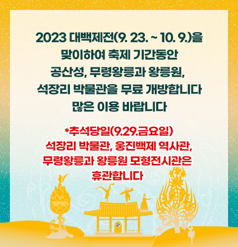 2023 대백제전(9. 23. ~ 10. 9.)을 맞이하여

축제 기간동안 공산성, 무령왕릉과 왕릉원, 석장리 박물관을 무료 개방합니다

많은 이용 바랍니다

*추석 당일(9. 29.금요일) 석장리 박물관은 휴관합니다