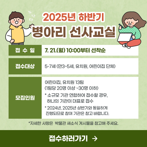 2025 하반기 병아리 선사교실 접수 안내
접 수 일 : 7. 21.(월) 10:00부터 선착순
접수대상 : 5-7세 (만3~5세, 유치원, 어린이집 단체)
모집인원 : 1회 단일, 연합(접수는 하나의 기관이 대표)  13팀( 1팀당 20명 이상 ~30명 이하)
( 2024년, 2025년 상반기와 동일하게 진행되므로 참여 기관은 참고 바랍니다.)
*자세한 사항은  박물관 새소식 게시물을 참고해 주세요.
 접수하러 가기