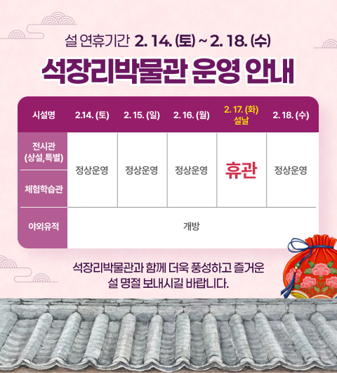 설 연휴기간 2.14.(토) ~ 2.18.(수)
석장리박물관 운영 안내

시설명	2.14.(토)	2.15.(일)	2.16.(월)	2.17.(화) 설날	2.18.(수)
전시관 (상설, 특별)	정상운영	정상운영	정상운영	휴관	정상운영
체험학습관					
야외유적	개방	개방	개방	개방	개방
석장리박물관과 함께 더욱 풍성하고 즐거운 설 명절 보내시길 바랍니다.