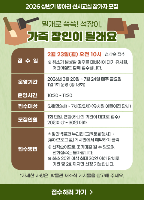 2026 상반기 병아리 선사교실 참가자 모집
제 목 : 밀개로 쓱쓱! 석장이, 가죽 장인이 될래요.
 
접 수 일 : 2월 23일(월) 오전 10시 / 선착순 접수
              <취소가 발생할 경우를 대비하여 대기 유치원, 어린이집도 함께 접수됩니다.>
운영기간 : 2026년 3월 20일 ~ 7월 24일 매주 금요일 / 1일 1회 운영 (총 18회)
운영시간 : 10:30 ~ 11:30
접수대상 : 5세(만3세) ~ 7세(만5세) (유치원,어린이집 단체)
모집인원 : 1회 단일, 연합(하나의 기관이 대표로 접수) 20명이상 ~ 30명 이하
 
접수방법 : 석장리박물관 누리집 [교육문화행사] → [유아프로그램] 게시판에서 예약하기 클릭
※ 선착순이므로 조기마감 될 수 있으며, 전화접수는 불가합니다.
※ 최소 20인 이상 최대 30인 이하 단체로 기관 당 2회까지만 신청 가능합니다.
*자세한 사항은  박물관 새소식 게시물을 참고해 주세요.
--> 접수하러 가기 