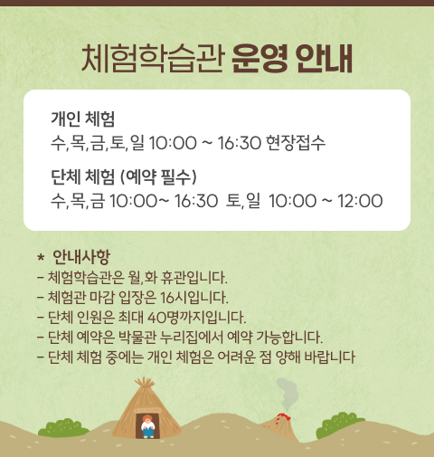 체험학습관 운영 안내
개인 체험
수,목,금,토,일 10:00 ~ 16:30 현장접수
단체 체험 (예약 필수)
수,목,금 10:00~ 16:30  토,일  10:00 ~ 12:00
*  안내사항
- 체험학습관은 월,화 휴관입니다.
- 체험관 마감 입장은 16시입니다. 
- 단체 인원은 최대 40명까지입니다. 
- 단체 예약은 박물관 누리집에서 예약 가능합니다. 
- 단체 체험 중에는 개인 체험은 어려운 점 양해 바랍니다