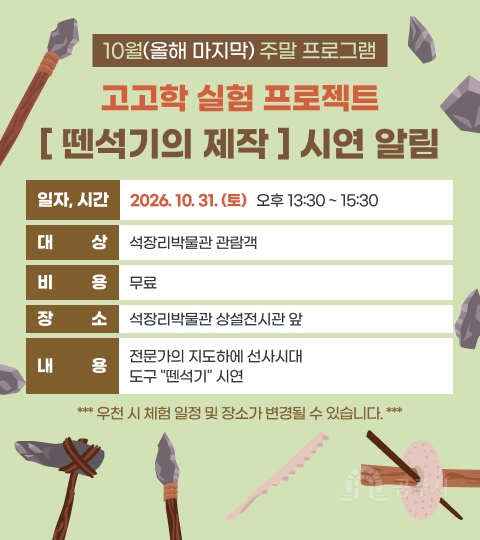 10월(올해 마지막) 주말 프로그램 [고고학 실험 프로젝트 뗀석기의 제작] 시연 알림 
Ο 일  자 : 2026. 10. 31. (토) 
Ο 시  간 : 오후 13:30 ~ 15:30
Ο 대 상  : 석장리박물관 관람객
Ο 비 용  :  무료
Ο 장 소  :  석장리박물관 상설전시관 앞    
Ο 내 용  :  전문가의 지도하에 선사시대 도구 