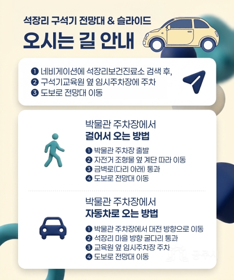 석장리 구석기 전망대 & 슬라이드
오시는 길 안내
➊ 네비게이션에 석장리보건진료소 검색 후,
➋ 구석기교육원 옆 임시주차장에 주차
➌ 도보로 전망대 이동
박물관 주차장에서
걸어서 오는 방법
❶ 박물관 주차장 출발
❷ 자전거 조형물 옆 계단 따라 이동
❸ 금벽로(다리 아래) 통과
❹ 도보로 전망대 이동
박물관 주차장에서
자동차로 오는 방법
➊ 박물관 주차장에서 대전 방향으로 이동
➋ 석장리 마을 방향 굴다리 통과
➌️ 교육원 옆 임시주차장 주차
➍️ 도보로 전망대 이동