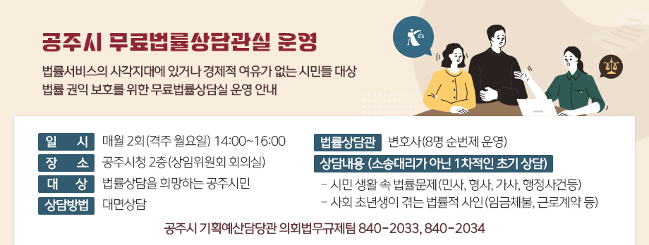 공주시 무료법류상담관실 운영
법률서비스의 사각지대에 있거나 경제적 여유가 없는 시민들 대상
법률 권익 보호를 위한 무료법률상담실 운영 안내
□ 일 시 : 매월 2회(격주 월요일) 14:00~16:00
□ 장 소 : 공주시청 2층(상임위원회 회의실)
□ 대 상 : 법률상담을 희망하는 공주시민
□ 법률상담관 : 변호사(8명 순번제운영)
□ 상담방법 : 대면상담
□ 상담내용 (소송대리가아닌 1차적인 초기 상담)
- 시민 생활 속 법률문제(민사, 형사, 가사, 행정사건등)
- 사회 초년생이 겪는 법률적 사인(임금체불, 근로계약 등)