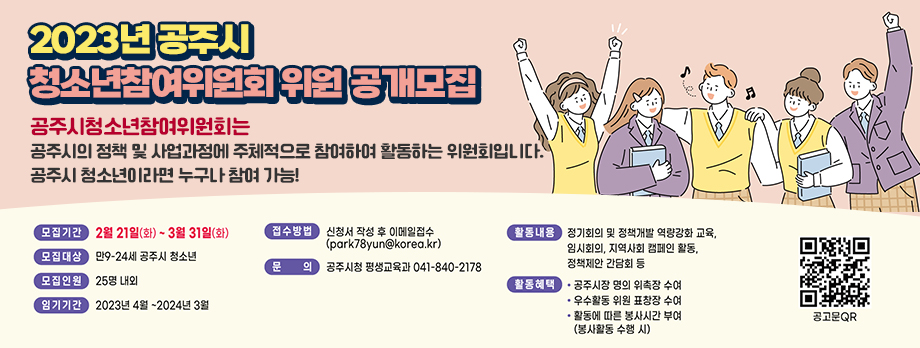 2023년 공주시 청소년참여위원회 위원 공개모집
공주시청소년참여위원회는 공주시의 정책 및 사업과정에 청소년이 주체적으로 참여하여 활동하는 위원회입니다.
공주시 청소년이라면 누구나 참여 가능!
모집기간 : 2월 21일(화) ~ 3월 31일(화)
모집대상 : 만9~24세 공주시 청소년
모집인원 : 25명 내외
임기기간 : 2023년 4월 ~ 2024년 3월
접수방법 : 신청서 작성 후 이메일 접수(park78yun@korea.kr)
문의 : 공주시청 평생교육과 041-840-2178
활동내용 : 정기회의 및 정책개발 역량강화 교육, 임시회의, 지역사회 캠페인 활동, 정책제안 간담회 등
활동혜택 : 공주시장 명의 위촉장 수여, 우수활동 위원 표창장 수여, 활동에 따른 봉사시간 부여(봉사활동 수행 시)
공주시