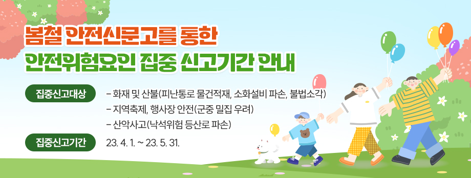 봄철 안전신문고를 통한 안전위험요인 집중 신고기간 안내
집중신고대상 : - 화재 및 산불(피난통로 물건적재, 소화설비 파손, 불법소각)
                    - 지역축제, 행사장 안전(군중 밀집 우려)
                    - 산악사고(낙석위험 등산로 파손)
집중신고기간 : 23. 4. 1. ~ 23. 5. 31.