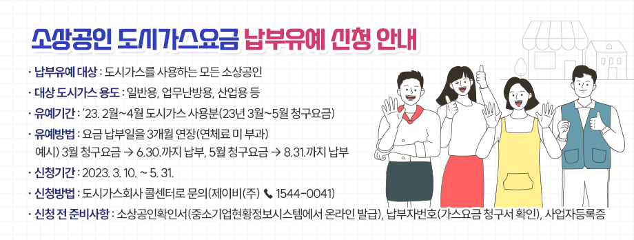 소상공인 도시가스요금 납부유예 신청 안내
1. 납부유예 대상: 도시가스를 사용하는 모든 소상공인
2. 대상 도시가스 용도: 일반용, 업무난방용, 산업용 등
3. 유예기간: ‘23. 2월~4월 도시가스 사용분(23년 3월~5월 청구요금) 
4. 유예방법: 요금 납부일을 3개월 연장(연체료 미 부과)
    예시) 3월 청구요금 ⇨ 6.30.까지 납부, 5월 청구요금 ⇨ 8.31.까지 납부
5. 신청기간: 2023. 3. 10. ~ 5. 31.
6. 신청방법: 도시가스회사 콜센터로 문의(제이비(주) ☎ 1544-0041)
7. 신청 전 준비사항: 소상공인확인서(중소기업현황정보시스템에서 온라인 발급), 납부자번호(가스요금 청구서 확인), 사업자등록증
