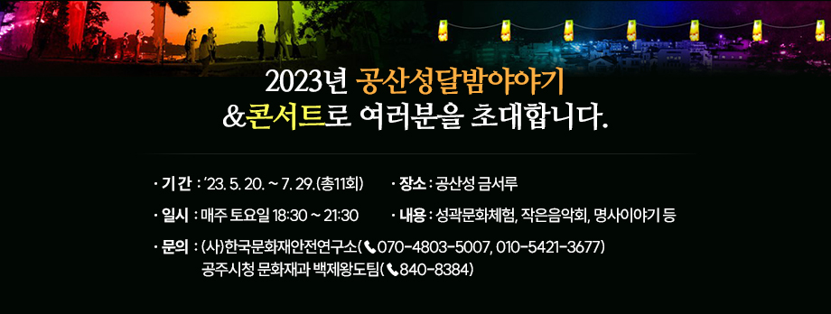 2023년 공산성달밤야야기&콘서트로 여러분을 초대합니다.
-기    간 : ‘23. 5. 20. ~ 7. 29.(총11회)
-일    시 : 매주 토요일 18:30 ~ 21:30
-장    소 : 공산성 금서루 
-내    용 : 성곽문화체험, 작은음악회, 명사이야기 등

문의 : (사)한국문화재안전연구소(☎070-4803-5007, 010-5421-3677)
       공주시청 문화재과 백제왕도팀(☎840-8384)