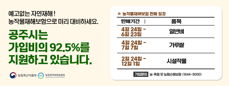 예고없는 자연재해 ! 농작물재해보험으로 미리 대비하세요.
공주시는 가입비의 92.5%를 지원하고 있습니다.
농작물재해보험 판매일정 : 벼(4.24.~6.23.), 가루쌀(4.24.~7.7.), 시설작물(2.24.~12.1.) 등
가입문의 : 농축협 및 농협손해보험(1644-9000)
