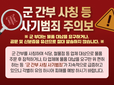 군간부 사칭 등사기범죄 주의보
※ 군부대는 물품 대납을 요구하거나.
공문 및 신분증을 유선으로 절대 발송하지 않습니다. ※
군 간부를 사칭하여 식당, 철물점 등 업체 대상으로 물품 주문 후 잠적하거나, 타 업체에 물품 대납을 요구한 위 편취 하는 등 군간부 사칭 사기범죄가 지속적으로 급증하고 있으니 각별히 유의 하시어 피해를 예방하시기 바랍니다.