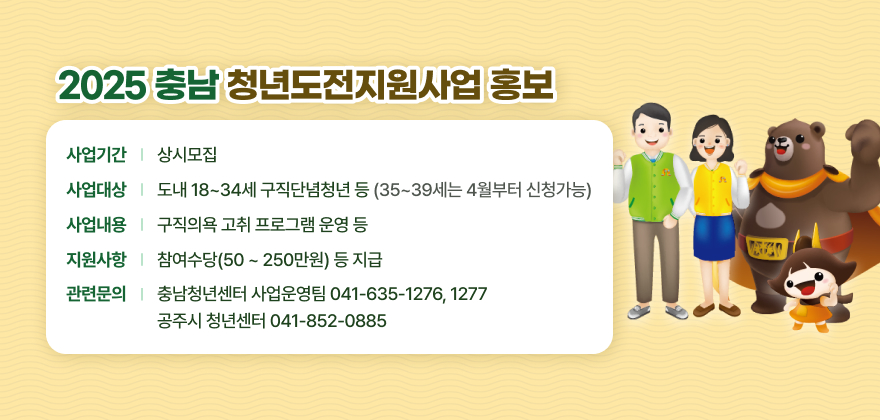 -사업기간 : 상시모집
-사업대상 : 도내 18~34세 구직단념청년 등(35~39세는 4월부터 신청가능)
-사업내용 : 구직의욕 고취 프로그램 운영 등
-지원사항 : 참여수당(50 ~ 250만원) 등 지급
-관련문의 : 충남청년센터 사업운영팀(☎ 041-635-1276, 1277)/공주시 청년센터(☎ 041-852-0885)
