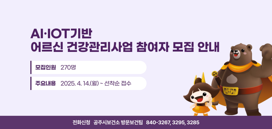 AI·IOT기반 
어르신 건강관리사업 참여자 모집 안내
모집인원 270명
모집기간 2025. 4. 14.(월) ~ 선착순 접수
전화신청 ☎ 840-3267, 3295, 3285 (공주시보건소 방문보건팀)