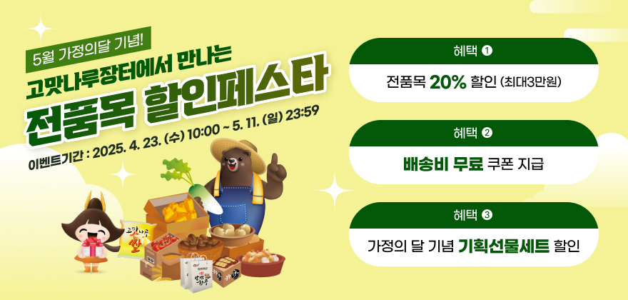 5월 가정의달 기념!
고맛나루장터에서 만나는 전품목 할인페스타
혜택 1) 전품목 20% 할인(최대3만원)
혜택 2) 배송비 무료 쿠폰 지급
혜택 3) 가정의 달 기념 기획선물세트 할인
이벤트기간 : 2025.4.23.(수) 10:00 ~ 5.11.(일) 23:59