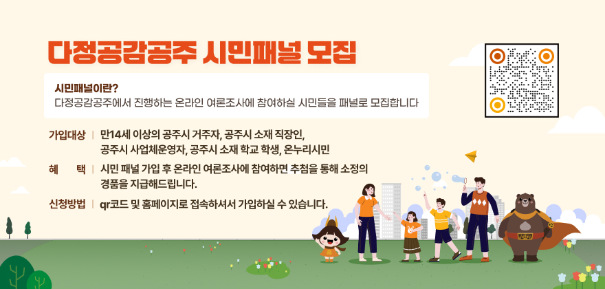 다정공감공주 시민패널 모집
시민패널이란? 다정공감공주에서 진행하는 온라인 여론조사에 참여하실 시민들을 패널로 모집합니다
가입대상 : 만14세 이상의 공주시 거주자, 공주시 소재 직장인, 공주시 사업체운영자, 공주시 소재 학교 학생, 온누리시민
혜택 : 시민 패널 가입 후 온라인 여론조사에 참여하면 추첨을 통해 소정의 경품을 지급해드립니다
신청방법 : qr코드 및 홈페이지로 접속하셔서 가입하실 수 있습니다
QR코드 :
