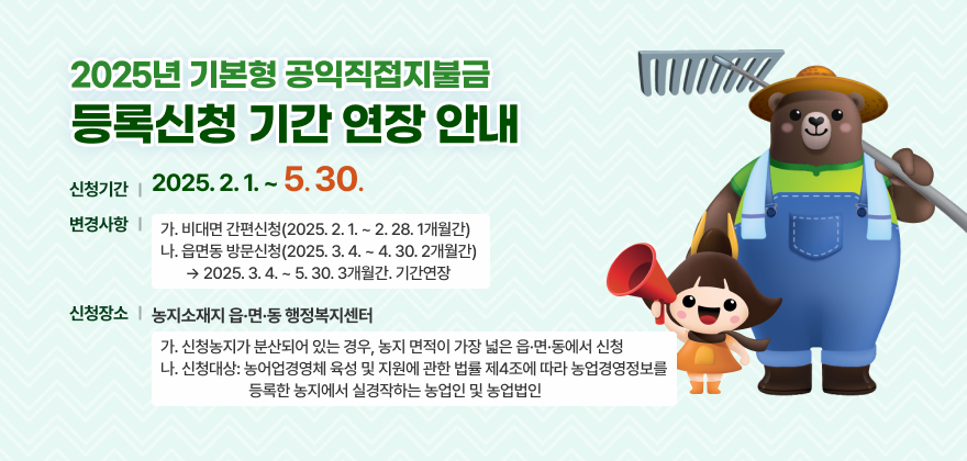 2025년도 기본형 공익직불금 등록신청기간 연장 알림
1. 신청기간: 2025. 2. 1. ~ 5. 30.
2. 변경사항
가. 비대면 간편신청(2025. 2. 1. ~ 2. 28. 1개월간)
나. 읍면동 방문신청(2025. 3. 4. ~ 4. 30. 2개월간) ☞ (2025. 3. 4. ~ 5. 30. 3개월간. 기간연장)
3.신청장소: 농지소재지 읍·면·동 행정복지센터
가. 신청농지가 분산되어 있는 경우, 농지 면적이 가장 넓은 읍·면·동에서 신청
나. 신청대상: 농어업경영체 육성 및 지원에 관한 법률 제4조에 따라 농업경영정보를 등록한 농지에서 실경작하는 농업인 및 농업법인