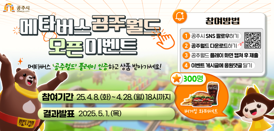 메타버스 공주월드 오픈 이벤트 
메타버스 공주월드 플레이 인증하고 상품 받아가세요 
참여기간 2025.4.8.(화) ~ 4.28.(월)
결과발표 2025.5.1.(목)
참여방법
1. 공주시 SNS 팔로우하기 
2. 공주월드 다운로드 하기 
3. 공주월드 플레이 화면 캡쳐 후 제출
4. 이벤트 게시글 응원댓글 달기
300명 버거킹 와퍼세트