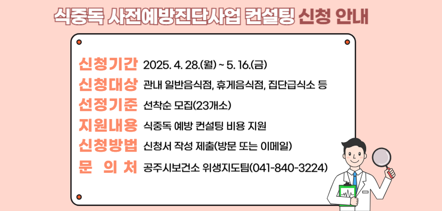 식중독 사전예방진단사업 컨설팅 신청 안내
1. 신청기간 : 2025.4.28.(월)~5.16.(금)
2. 신청대상 : 관내 일반음식점, 휴게음식점 집단급식소 등
3. 선정기준 : 선착순 모집(23개소)
4. 지원내용 : 식중독 예방 컨설팅 비용 지원
5. 신청방법 : 신청서 작성 제출(방물 또는 이메일)
6. 문 의 처 : 공주시 보건소 위생지도팀(041-840-3224)
