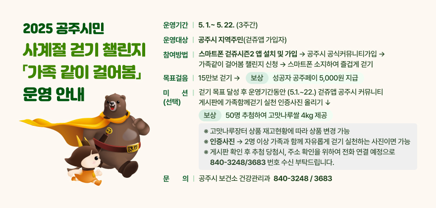 5월 가정의 달을 맞이하여, 2025 공주시민 사계절 걷기 챌린지 「가족 같이 걸어봄」을 운영합니다
 □ 운영기간 : 5.1.~ 5.22. (3주간)
 □ 운영대상 : 공주시 지역주민(걷쥬앱 가입자)
 □ 참여방법 : 스마트폰 걷쥬시즌2 앱 설치 및 가입 → 공주시 공식커뮤니티가입 → 가족같이 걸어봄 챌린지 신청 → 스마트폰 소지하여 즐겁게 걷기 
 □ 목표걸음 : 15만보 걷기 → 보상) 성공자 공주페이 5,000원 지급
 □ 미션(선택) : 걷기 목표 달성 후 운영기간동안 (5.1.~22.) 걷쥬앱 공주시커뮤니티게시판에 가족함께걷기실천인증사진 올리기→ 보상) 50명 추첨하여 고맛나루쌀 4kg 제공
 ※ 고맛나루장터 상품 재고현황에 따라 상품 변경 가능
 ※ 인증사진 ) 2명 이상 가족과 함께 자유롭게 걷기 실천하는 사진이면 가능 
※ 게시판 확인 후 추첨 당첨시, 주소 확인을 위하여 전화 연결 예정으로 840-3248/3683 번호 수신 부탁드립니다.
 □ 문의사항 : 공주시 보건소 건강관리과 840-3248 / 3683