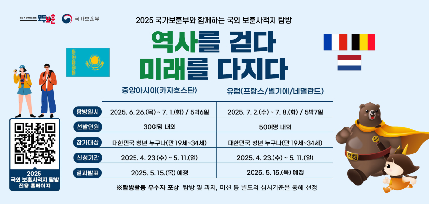 2025 국가보훈부와 함께하는 국외 보훈사적지 탐방
역사를 걷다 미래를 다지다
중앙아시아(카자흐스탄)
유럽(프랑스/벨기에/네덜란드)
2025
00000
탐방일시
선발인원
2025.6.26.(목) ~ 7. 1.(화) / 5박6일 30여명 내외
2025.7.2.(수)~7.8.(화) / 5박7일 50여명 내외
참가대상
대한민국 청년 누구나(만 19세~34세)
신청기간
2025. 4. 23.(수) ~ 5. 11.(일)
대한민국 청년 누구나(만 19세~34세)
2025. 4. 23.(수) ~ 5. 11.(일)
결과발표
2025. 5. 15.(목) 예정
2025. 5. 15.(목) 예정
국외 보훈사적지 탐방 전용 홈페이지
※탐방활동 우수자 포상 탐방 및 과제, 미션 등 별도의 심사기준을 통해 선정