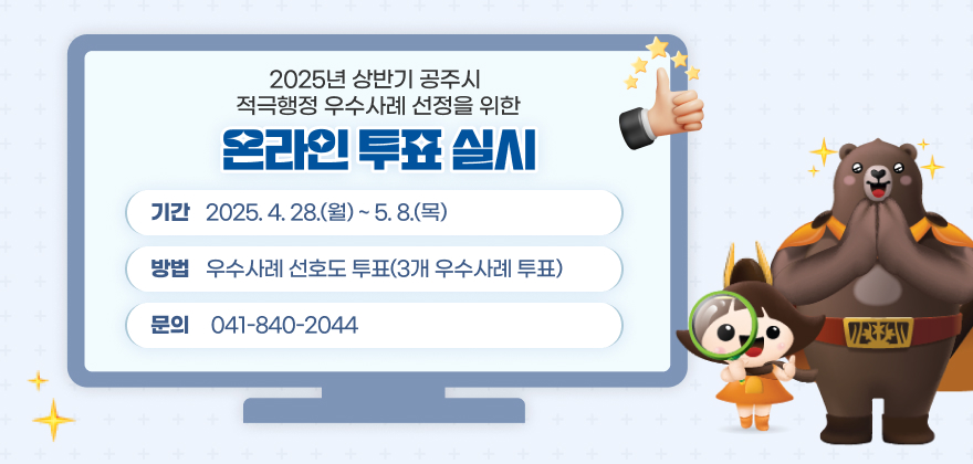 2025년 상반기 공주시 적극행정 우수사례 선정을 위한 온라인 투표 실시
기간 : 2025. 4. 28.(월) ~ 5. 8.(목)
방법 : 우수사례 선호도 투표(3개 우수사례 투표)
문의 : 041-840-2044