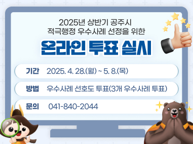 2025년 상반기 공주시 적극행정 우수사례 선정을 위한 온라인 투표 실시
기간 : 2025. 4. 28.(월) ~ 5. 8.(목)
방법 : 우수사례 선호도 투표(3개 우수사례 투표)
문의 : 041-840-2044