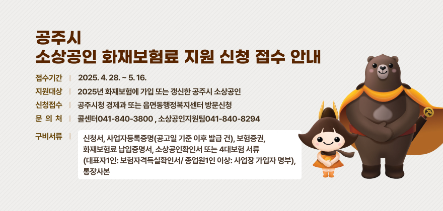 공주시 소상공인 화재보험료 지원 신청 접수 안내
1. 접수기간: 2025. 4. 28. ~ 5. 16.
2. 지원대상: 2025년 화재보험에 가입 또는 갱신한 공주시 소상공인
3. 신청접수: 공주시청 경제과 또는 읍면동행정복지센터 방문신청
4. 문 의 처: 콜센터041-840-3800 , 소상공인지원팀041-840-8294
5. 구비서류: 신청서, 사업자등록증명(공고일 기준 이후 발급 건), 보험증권, 화재보험료 납입증명서,
소상공인확인서 또는 4대보험 서류(대표자1인: 보험자격득실확인서/ 종업원1인 이상: 사업장 가입자 명부), 통장사본
