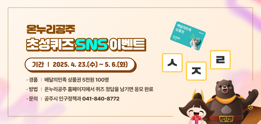 온누리공주 초성퀴즈 이벤트 홍보
기간 : 2025. 4. 23. ~ 5. 6.
경품 : 배달의민족 상품권 5천원 100명
방법 : 온누리공주 홈페이지에서 퀴즈 정답을 남기면 응모 완료
문의 : 공주시 인구정책과(041-840-8772)