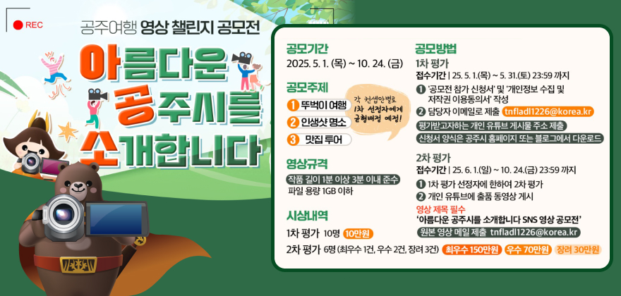REC 공주여행영상챌린지 공모전
아름다운
*공주시를
공모기간
공모방법
2025.5.1.(목) ~ 10. 24.(금) 1차 평가
공모주제
1 뚜벅이 여행
각 컨셉안별로 1차 선정자에게
2 인생샷 명소
균형배정 예정!
소개합니다
3 맛집투어 영상규격
작품 길이 1분 이상 3분 이내 준수 파일 용량 1GB 이하
VEE AV
시상내역
1차 평가 10명 10만원
접수기간 25.5.1.(목) ~ 5. 31.(토) 23:59까지 1 '공모전 참가 신청서' 및 '개인정보 수집 및 저작권 이용동의서 작성
2 담당자 이메일로 제출 tnfladl1226@korea.kr)
평가받고자하는 개인 유튜브 게시물 주소 제출
(신청서 양식은 공주시 홈페이지 또는 블로그에서 다운로드
2차 평가
접수기간 25.6.1.(일) ~ 10. 24.(금) 23:59까지
11차 평가 선정자에 한하여 2차 평가
2 개인 유튜브에 출품 동영상게시 영상제목 필수
'아름다운 공주시를 소개합니다 SNS 영상 공모전'
원본 영상 메일 제출 tnfladl1226@korea.kr
2차 평가 6명(최우수 1건, 우수 2건, 장려 3) 최우수 150만원 우수 70만원 장려 30만원