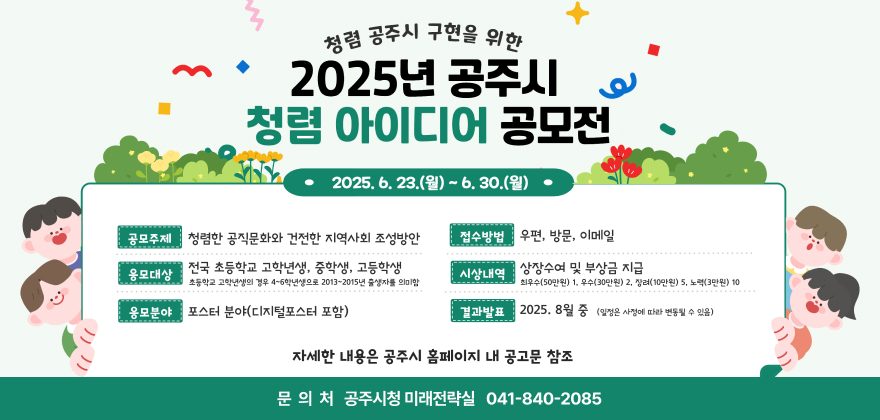 청렴 공주시 구현을 위한 2025년 공주시 청렴 아이디어 공모전
2025. 6. 23.(월)~ 6. 30.(월)
공모주제 청렴한 공직문화와 건전한 지역사회 조성방안
접수방법 우편, 방문, 이메일
응모대상 전국 초등학교 고학년생, 중학생, 고등학생
초등학교 고학년생의 경우 4~6학년생으로 2013~2015년 출생자를 의미함
시상내역 상장수여 및 부상금 지급
최우수(50만원) 1, 우수(30만원) 2, 장려(10만원) 5, 노력(3만원) 10
응모분야 포스터 분야(디지털포스터 포함)
결과발표 2025. 8월 중 (일정은 사정에 따라 변동될 수 있음)
자세한 내용은 공주시 홈페이지 내 공고문 참조
문의처 공주시청 지역활력과 041-840-8738