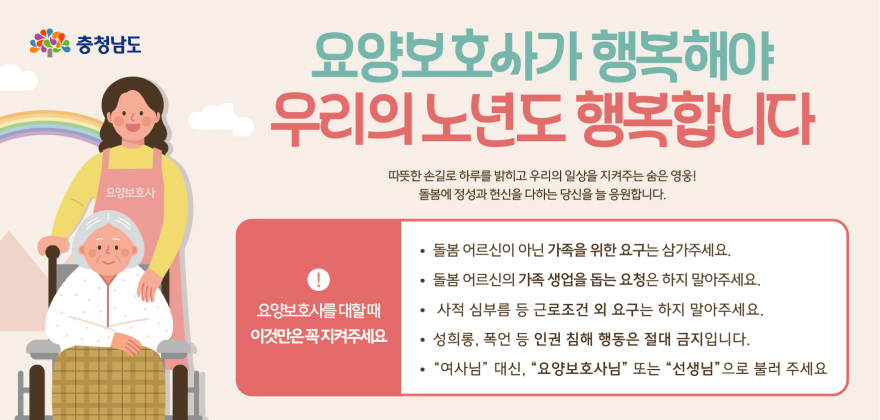 충청남도요양보호사
요양보호사가 행복해야 우리의 노년도 행복합니다
따뜻한 손길로 하루를 밝히고 우리의 일상을 지켜주는 숨은 영웅!
돌봄에 정성과 헌신을 다하는 당신을 늘 응원합니다.
요양보호사를 대할때
이것만은꼭지켜주세요
돌봄 어르신이 아닌 가족을 위한 요구는 삼가주세요.
돌봄 어르신의 가족 생업을 돕는 요청은 하지 말아주세요.
• 사적 심부름 등 근로조건 외 요구는 하지 말아주세요.
성희롱, 폭언 등 인권 침해 행동은 절대 금지입니다.
여사님 대신, 