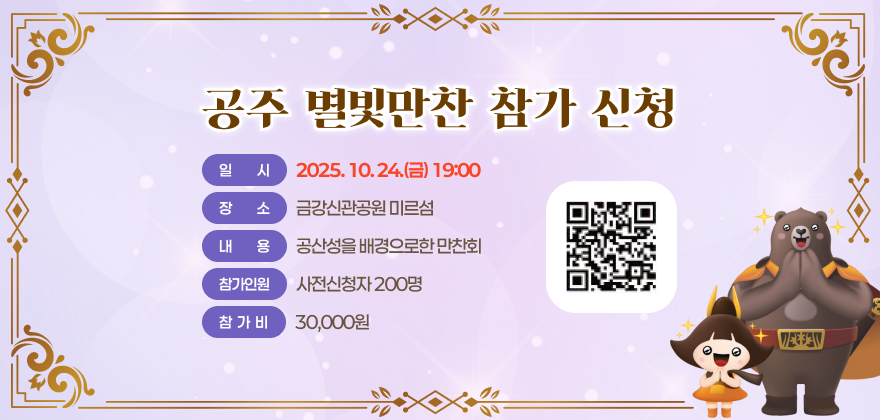 공주 별빛만찬 참가 신청
일시 : 2025. 10. 24.(금) 19:00
장소 : 금강신관공원 미르섬
내용 : 공산성을 배경으로한 만찬회
참가인원 : 사전신청자 200명
참가비 : 30,000원
QR코드 링크 : https://form.naver.com/response/f1
