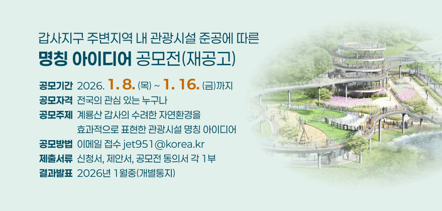 갑사지구 주변지역 내 관광시설 준공에 따른 명칭 아이디어 공모전(재공고)
2. 공모기간 : 2026. 1. 8.(목) ~ 1. 16.(금)까지
3. 공모자격 : 전국의 관심 있는 누구나
4. 공모주제 : 계룡산 갑사의 수려한 자연환경을 효과적으로 표현한 관광시설 명칭 아이디어
5. 공모방법 : 이메일 접수 jet951@korea.kr
6. 제출서류 : 신청서, 제안서, 공모전 동의서 각 1부
7. 결과발표 : 2026년 1월중(개별통지)