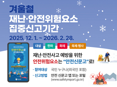 겨울철 재난·안전위험요소 집중신고기간
2025. 12. 1. ~ 2026. 2. 28.

대설, 한파, 화재, 산책·행사
재난·안전사고 예방을 위한 안전위험요소는 “안전신문고”로!

참여대상 : 국민 누구나(외국인 포함)
신고방법 : 안전신문고 앱 또는 포털 (www.safetyreport.go.kr)