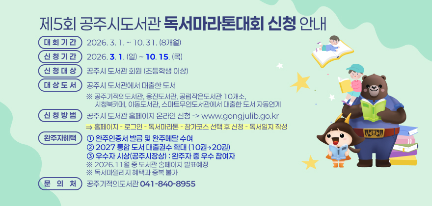 □ 대회기간 : 2026. 3. 1. ~ 10. 31.(8개월)

□ 신청기간 : 2026. 3. 1.(일) ~ 10. 15.(목)

□ 신청대상 :공주시 도서관 회원(초등학생 이상)

□ 대상도서 : 공주시 도서관에서 대출한 도서
※ 공주기적의도서관, 웅진도서관, 공립작은도서관 10개소, 시청북카페, 이동도서관, 스마트무인도서관에서 대출한 도서 자동연계

□ 신청방법: 공주시 도서관 홈페이지 온라인 신청 -> www.gongjulib.go.kr
⇒ 홈페이지 - 로그인 - 독서마라톤 - 참가코스 선택 후 신청 - 독서일지 작성

□ 완주자 혜택: 완주인증서 발급 및 완주메달 수여 / 2027 통합 도서 대출권수 확대(10권→20권) /우수자 시상(공주시장상) :완주자 중 우수 참여자
※ 2026.11월 중 도서관 홈페이지 발표예정
※ 독서마일리지 혜택과 중복 불가

□ 문 의 : 공주기적의도서관 041-840-8955