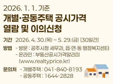 2026. 1. 1. 기준
개별·공동주택 공시가격
열람 및 이의신청
기간   2026. 4. 30.(목) ~ 5. 29.(금) [30일간]
방법   - 방문 : 공주시청 세무과, 읍·면·동 행정복지센터
           - 온라인 : 부동산공시가격알리미
              (www.realtyprice.kr)
문의처   - 개별주택 : 041-840-8193
               - 공동주택 : 1644-2828