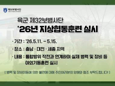 육군 제32보병사단
'26년 지상협동훈련 실시
1) 목적 : 통합방위작전태세 수행능력 완비를 위한 '26년 지상협동훈련 실시
2) 기간 / 장소 : '26.5.11.(월) ~ 5.15.(금) / 충남·대전·세종 지역
나. 기관 협조사항
1) 예고 홍보 : '26.5.7.(목) ~ 5.15.(금)까지
2) 방법
가) 지자체 운영 인터넷 홈페이지 및 SNS 게시
* 첨부파일(이미지)을 활용, 홈페이지 공지사항 및 알림창 등으로 공지
나) 지역 내 전광판, 지하철, 버스정류장, 문자서비스 등 문구 홍보
다) 기타 이외의 가용수단을 활용하여 적극적으로 홍보
3. 행정사항
가. 각 지자체 및 유관기관 업무담당자는 시·군·구에서도 시행하도록 조치 바랍니다.
나. 업무당당자 : 정훈장교 대위 김동훈(010-2480-3561)
