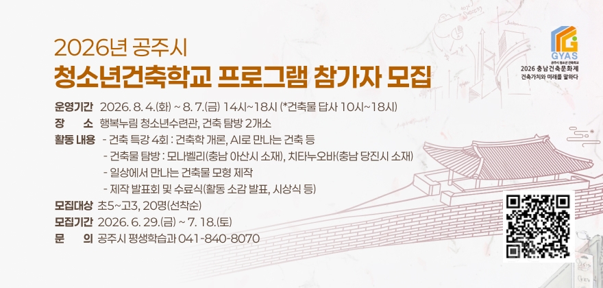 2026년 공주시 청소년 건축학교 「일상에서 만나는 건축」

□ 운 영 기 간 : 2026. 8. 4.(화) ~ 8. 7.(금) 14시~18시 (*건축물 답사 10시~18시)

□ 장 소 : 행복누림 청소년수련관, 건축 탐방 2개소

□ 활동 내용

 ○ 건축 특강 4회 : 건축학 개론, AI로 만나는 건축 등

 ○ 건축물 탐방 : 모나벨리(충남 아산시 소재), 치타누오바(충남 당진시 소재)

○ 일상에서 만나는 건축물 모형 제작

○ 제작 발표회 및 수료식(활동 소감 발표, 시상식 등)

□ 모 집 대 상 : 초5~고3, 20명(선착순)

□ 모 집 기 간 : 2026. 6. 29.(금) ~ 7. 18.(토)

□ 문 의 : 041-840-8070 (공주시 평생학습과)