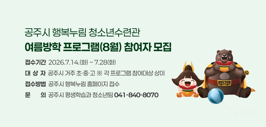 공주시 행복누림 청소년수련관
여름방학 프로그램(8월) 참여자 모집
접수기간  2026.7.14.(화) ~ 7.28(화) 대  상  자  공주시 거주 초·중·고 ※ 각 프로그램 참여대상 상이 접수방법  공주시 행복누림 홈페이지 접수 문문의의  공주시 평생학습과 청소년팀 041-840-8070